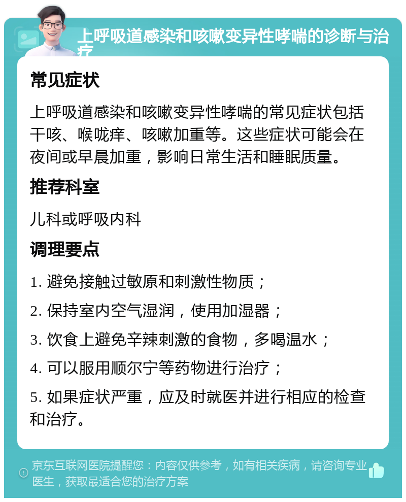 上呼吸道感染和咳嗽变异性哮喘的诊断与治疗 常见症状 上呼吸道感染和咳嗽变异性哮喘的常见症状包括干咳、喉咙痒、咳嗽加重等。这些症状可能会在夜间或早晨加重，影响日常生活和睡眠质量。 推荐科室 儿科或呼吸内科 调理要点 1. 避免接触过敏原和刺激性物质； 2. 保持室内空气湿润，使用加湿器； 3. 饮食上避免辛辣刺激的食物，多喝温水； 4. 可以服用顺尔宁等药物进行治疗； 5. 如果症状严重，应及时就医并进行相应的检查和治疗。