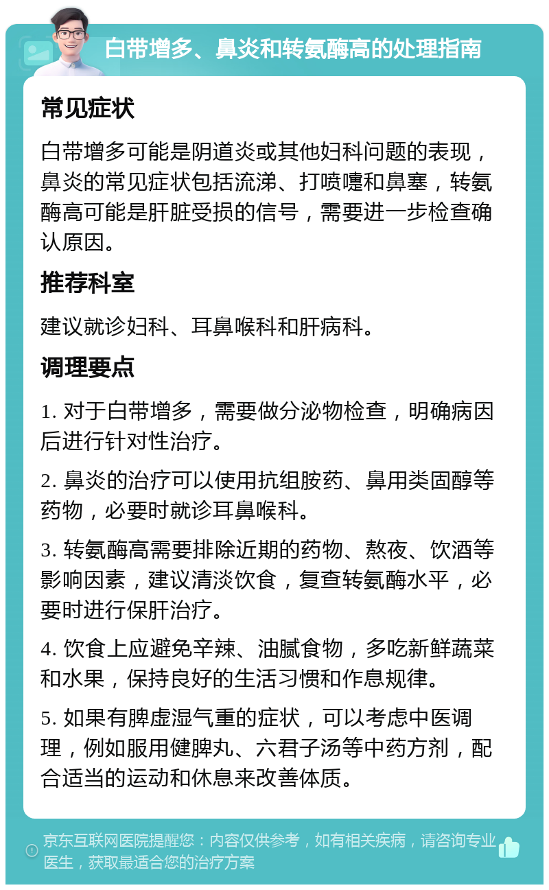 白带增多、鼻炎和转氨酶高的处理指南 常见症状 白带增多可能是阴道炎或其他妇科问题的表现，鼻炎的常见症状包括流涕、打喷嚏和鼻塞，转氨酶高可能是肝脏受损的信号，需要进一步检查确认原因。 推荐科室 建议就诊妇科、耳鼻喉科和肝病科。 调理要点 1. 对于白带增多，需要做分泌物检查，明确病因后进行针对性治疗。 2. 鼻炎的治疗可以使用抗组胺药、鼻用类固醇等药物，必要时就诊耳鼻喉科。 3. 转氨酶高需要排除近期的药物、熬夜、饮酒等影响因素，建议清淡饮食，复查转氨酶水平，必要时进行保肝治疗。 4. 饮食上应避免辛辣、油腻食物，多吃新鲜蔬菜和水果，保持良好的生活习惯和作息规律。 5. 如果有脾虚湿气重的症状，可以考虑中医调理，例如服用健脾丸、六君子汤等中药方剂，配合适当的运动和休息来改善体质。