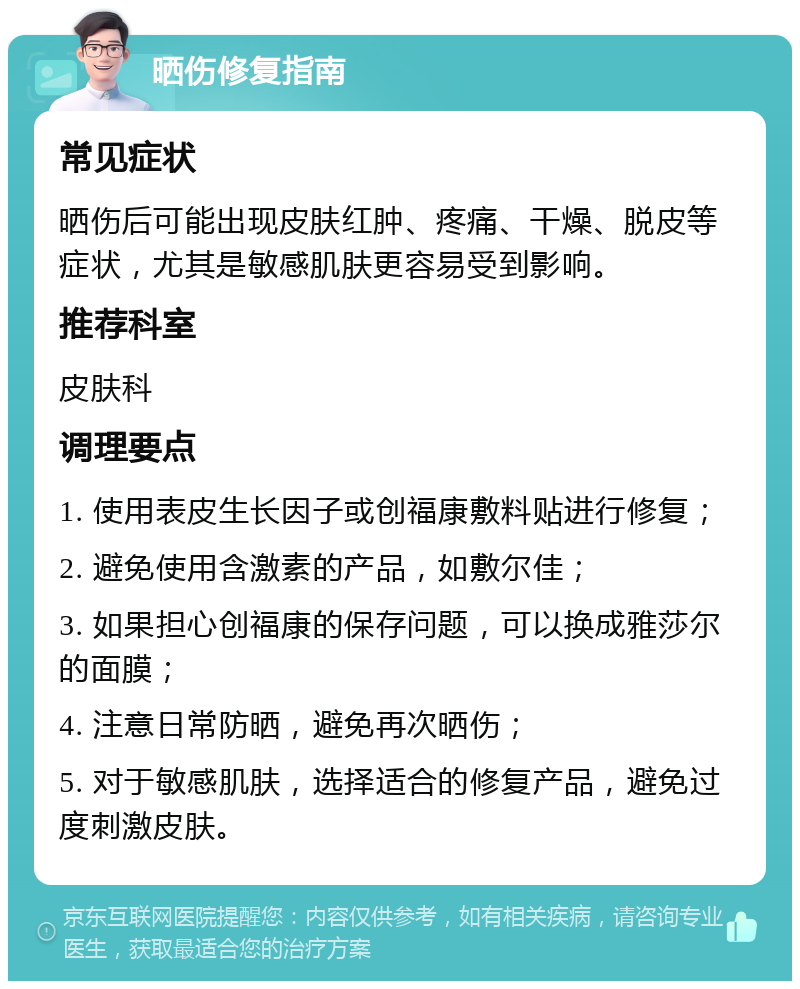 晒伤修复指南 常见症状 晒伤后可能出现皮肤红肿、疼痛、干燥、脱皮等症状，尤其是敏感肌肤更容易受到影响。 推荐科室 皮肤科 调理要点 1. 使用表皮生长因子或创福康敷料贴进行修复； 2. 避免使用含激素的产品，如敷尔佳； 3. 如果担心创福康的保存问题，可以换成雅莎尔的面膜； 4. 注意日常防晒，避免再次晒伤； 5. 对于敏感肌肤，选择适合的修复产品，避免过度刺激皮肤。