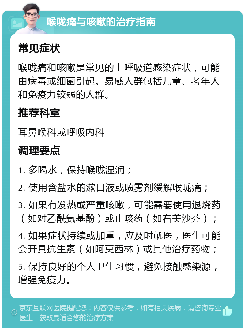 喉咙痛与咳嗽的治疗指南 常见症状 喉咙痛和咳嗽是常见的上呼吸道感染症状，可能由病毒或细菌引起。易感人群包括儿童、老年人和免疫力较弱的人群。 推荐科室 耳鼻喉科或呼吸内科 调理要点 1. 多喝水，保持喉咙湿润； 2. 使用含盐水的漱口液或喷雾剂缓解喉咙痛； 3. 如果有发热或严重咳嗽，可能需要使用退烧药（如对乙酰氨基酚）或止咳药（如右美沙芬）； 4. 如果症状持续或加重，应及时就医，医生可能会开具抗生素（如阿莫西林）或其他治疗药物； 5. 保持良好的个人卫生习惯，避免接触感染源，增强免疫力。