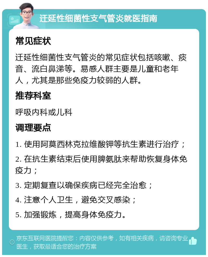 迁延性细菌性支气管炎就医指南 常见症状 迁延性细菌性支气管炎的常见症状包括咳嗽、痰音、流白鼻涕等。易感人群主要是儿童和老年人，尤其是那些免疫力较弱的人群。 推荐科室 呼吸内科或儿科 调理要点 1. 使用阿莫西林克拉维酸钾等抗生素进行治疗； 2. 在抗生素结束后使用脾氨肽来帮助恢复身体免疫力； 3. 定期复查以确保疾病已经完全治愈； 4. 注意个人卫生，避免交叉感染； 5. 加强锻炼，提高身体免疫力。