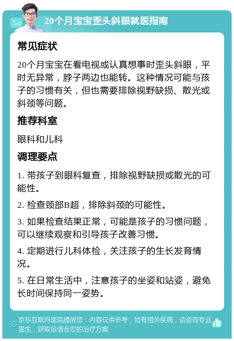 20个月宝宝歪头斜眼就医指南 常见症状 20个月宝宝在看电视或认真想事时歪头斜眼，平时无异常，脖子两边也能转。这种情况可能与孩子的习惯有关，但也需要排除视野缺损、散光或斜颈等问题。 推荐科室 眼科和儿科 调理要点 1. 带孩子到眼科复查，排除视野缺损或散光的可能性。 2. 检查颈部B超，排除斜颈的可能性。 3. 如果检查结果正常，可能是孩子的习惯问题，可以继续观察和引导孩子改善习惯。 4. 定期进行儿科体检，关注孩子的生长发育情况。 5. 在日常生活中，注意孩子的坐姿和站姿，避免长时间保持同一姿势。