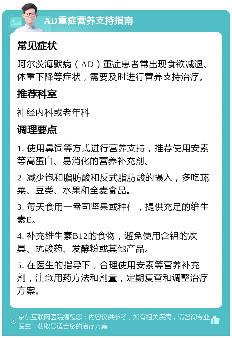 AD重症营养支持指南 常见症状 阿尔茨海默病（AD）重症患者常出现食欲减退、体重下降等症状，需要及时进行营养支持治疗。 推荐科室 神经内科或老年科 调理要点 1. 使用鼻饲等方式进行营养支持，推荐使用安素等高蛋白、易消化的营养补充剂。 2. 减少饱和脂肪酸和反式脂肪酸的摄入，多吃蔬菜、豆类、水果和全麦食品。 3. 每天食用一盎司坚果或种仁，提供充足的维生素E。 4. 补充维生素B12的食物，避免使用含铝的炊具、抗酸药、发酵粉或其他产品。 5. 在医生的指导下，合理使用安素等营养补充剂，注意用药方法和剂量，定期复查和调整治疗方案。