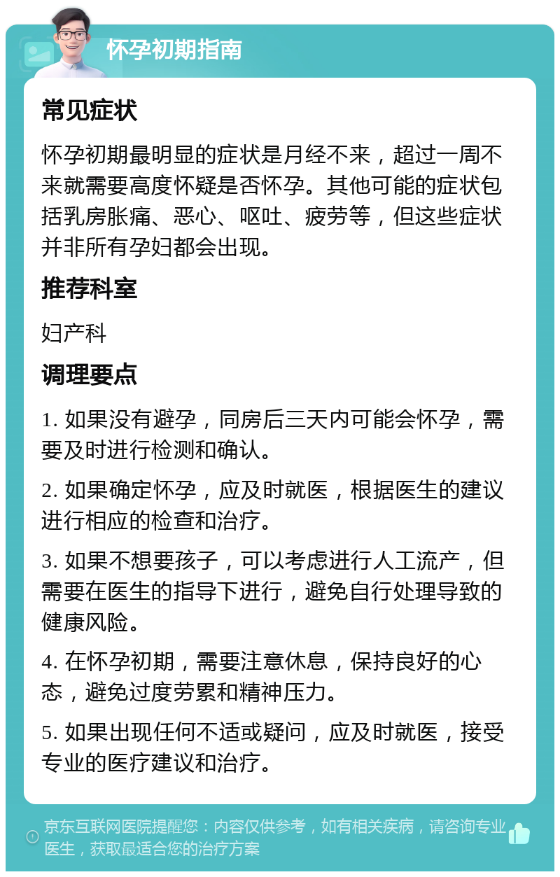 怀孕初期指南 常见症状 怀孕初期最明显的症状是月经不来，超过一周不来就需要高度怀疑是否怀孕。其他可能的症状包括乳房胀痛、恶心、呕吐、疲劳等，但这些症状并非所有孕妇都会出现。 推荐科室 妇产科 调理要点 1. 如果没有避孕，同房后三天内可能会怀孕，需要及时进行检测和确认。 2. 如果确定怀孕，应及时就医，根据医生的建议进行相应的检查和治疗。 3. 如果不想要孩子，可以考虑进行人工流产，但需要在医生的指导下进行，避免自行处理导致的健康风险。 4. 在怀孕初期，需要注意休息，保持良好的心态，避免过度劳累和精神压力。 5. 如果出现任何不适或疑问，应及时就医，接受专业的医疗建议和治疗。