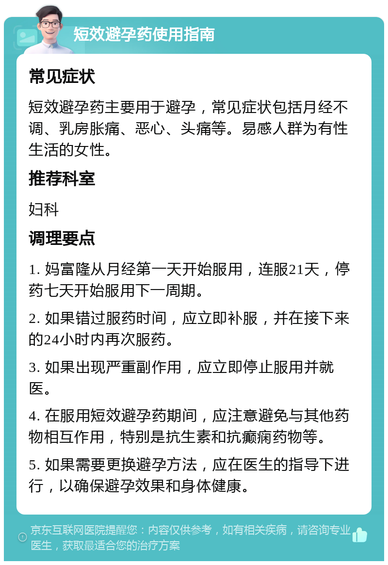 短效避孕药使用指南 常见症状 短效避孕药主要用于避孕，常见症状包括月经不调、乳房胀痛、恶心、头痛等。易感人群为有性生活的女性。 推荐科室 妇科 调理要点 1. 妈富隆从月经第一天开始服用，连服21天，停药七天开始服用下一周期。 2. 如果错过服药时间，应立即补服，并在接下来的24小时内再次服药。 3. 如果出现严重副作用，应立即停止服用并就医。 4. 在服用短效避孕药期间，应注意避免与其他药物相互作用，特别是抗生素和抗癫痫药物等。 5. 如果需要更换避孕方法，应在医生的指导下进行，以确保避孕效果和身体健康。