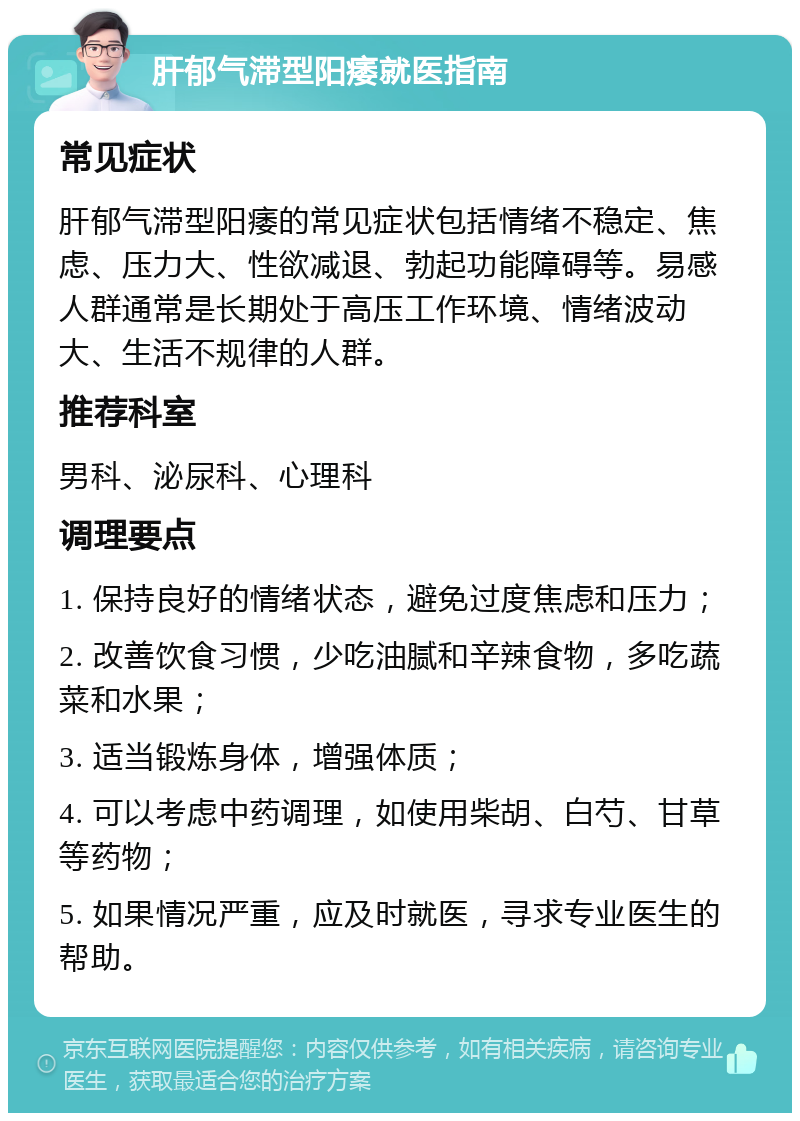 肝郁气滞型阳痿就医指南 常见症状 肝郁气滞型阳痿的常见症状包括情绪不稳定、焦虑、压力大、性欲减退、勃起功能障碍等。易感人群通常是长期处于高压工作环境、情绪波动大、生活不规律的人群。 推荐科室 男科、泌尿科、心理科 调理要点 1. 保持良好的情绪状态，避免过度焦虑和压力； 2. 改善饮食习惯，少吃油腻和辛辣食物，多吃蔬菜和水果； 3. 适当锻炼身体，增强体质； 4. 可以考虑中药调理，如使用柴胡、白芍、甘草等药物； 5. 如果情况严重，应及时就医，寻求专业医生的帮助。