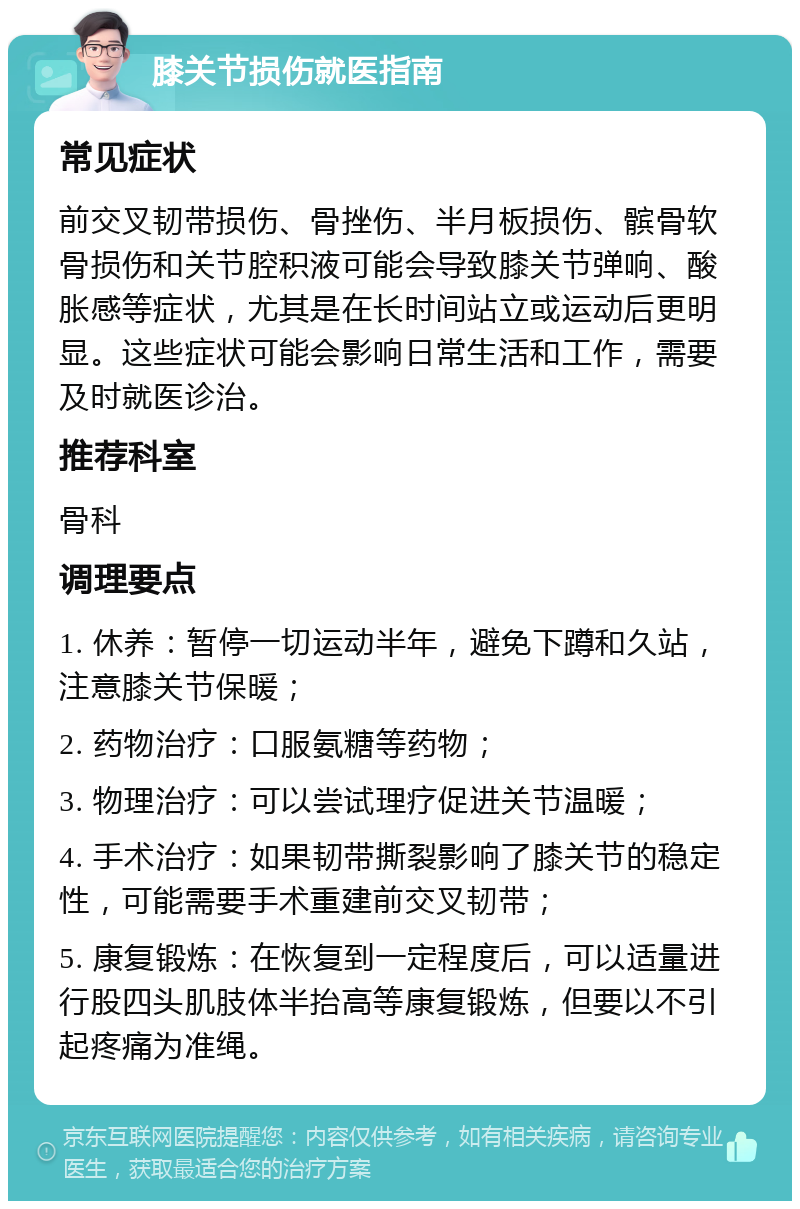 膝关节损伤就医指南 常见症状 前交叉韧带损伤、骨挫伤、半月板损伤、髌骨软骨损伤和关节腔积液可能会导致膝关节弹响、酸胀感等症状，尤其是在长时间站立或运动后更明显。这些症状可能会影响日常生活和工作，需要及时就医诊治。 推荐科室 骨科 调理要点 1. 休养：暂停一切运动半年，避免下蹲和久站，注意膝关节保暖； 2. 药物治疗：口服氨糖等药物； 3. 物理治疗：可以尝试理疗促进关节温暖； 4. 手术治疗：如果韧带撕裂影响了膝关节的稳定性，可能需要手术重建前交叉韧带； 5. 康复锻炼：在恢复到一定程度后，可以适量进行股四头肌肢体半抬高等康复锻炼，但要以不引起疼痛为准绳。