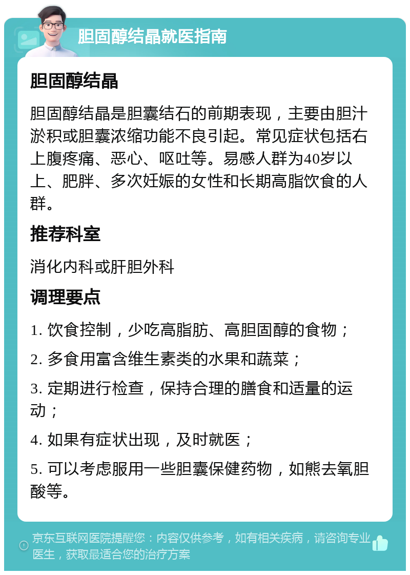 胆固醇结晶就医指南 胆固醇结晶 胆固醇结晶是胆囊结石的前期表现，主要由胆汁淤积或胆囊浓缩功能不良引起。常见症状包括右上腹疼痛、恶心、呕吐等。易感人群为40岁以上、肥胖、多次妊娠的女性和长期高脂饮食的人群。 推荐科室 消化内科或肝胆外科 调理要点 1. 饮食控制，少吃高脂肪、高胆固醇的食物； 2. 多食用富含维生素类的水果和蔬菜； 3. 定期进行检查，保持合理的膳食和适量的运动； 4. 如果有症状出现，及时就医； 5. 可以考虑服用一些胆囊保健药物，如熊去氧胆酸等。