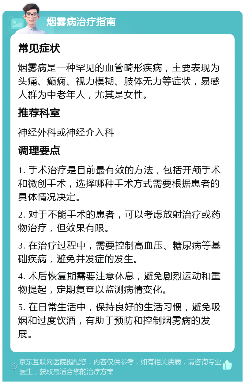 烟雾病治疗指南 常见症状 烟雾病是一种罕见的血管畸形疾病，主要表现为头痛、癫痫、视力模糊、肢体无力等症状，易感人群为中老年人，尤其是女性。 推荐科室 神经外科或神经介入科 调理要点 1. 手术治疗是目前最有效的方法，包括开颅手术和微创手术，选择哪种手术方式需要根据患者的具体情况决定。 2. 对于不能手术的患者，可以考虑放射治疗或药物治疗，但效果有限。 3. 在治疗过程中，需要控制高血压、糖尿病等基础疾病，避免并发症的发生。 4. 术后恢复期需要注意休息，避免剧烈运动和重物提起，定期复查以监测病情变化。 5. 在日常生活中，保持良好的生活习惯，避免吸烟和过度饮酒，有助于预防和控制烟雾病的发展。