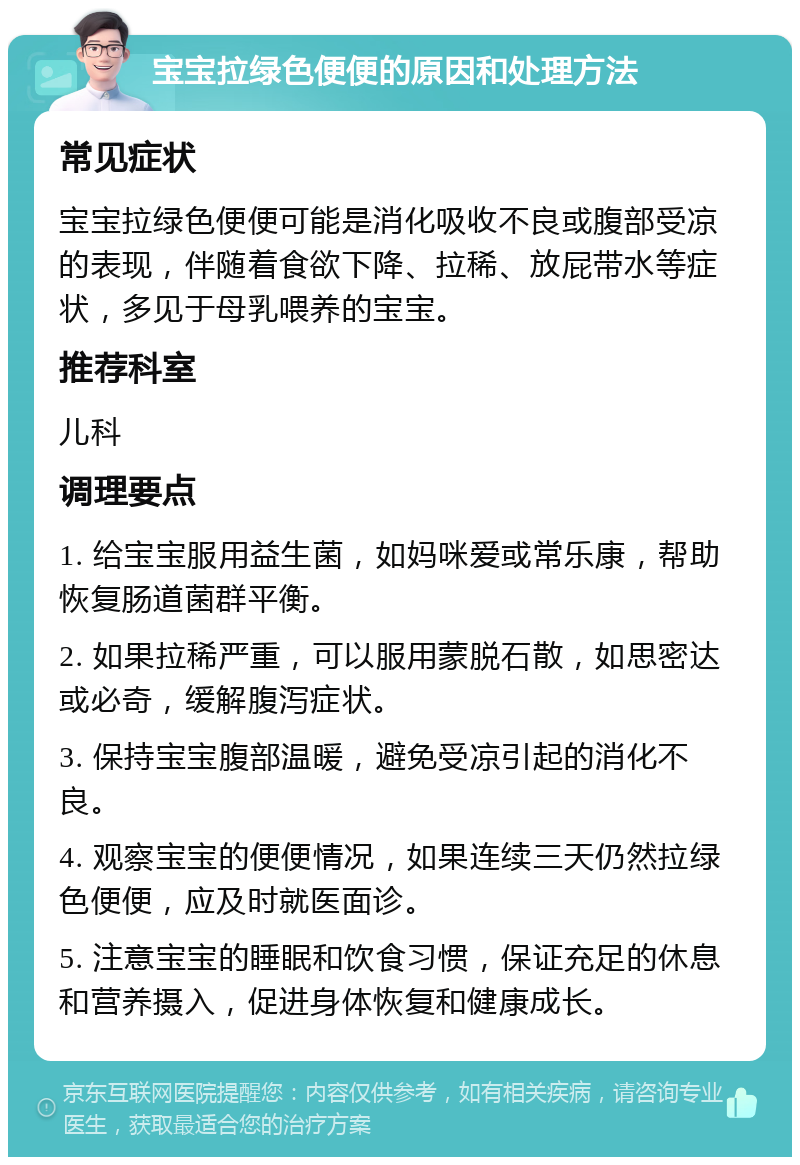 宝宝拉绿色便便的原因和处理方法 常见症状 宝宝拉绿色便便可能是消化吸收不良或腹部受凉的表现，伴随着食欲下降、拉稀、放屁带水等症状，多见于母乳喂养的宝宝。 推荐科室 儿科 调理要点 1. 给宝宝服用益生菌，如妈咪爱或常乐康，帮助恢复肠道菌群平衡。 2. 如果拉稀严重，可以服用蒙脱石散，如思密达或必奇，缓解腹泻症状。 3. 保持宝宝腹部温暖，避免受凉引起的消化不良。 4. 观察宝宝的便便情况，如果连续三天仍然拉绿色便便，应及时就医面诊。 5. 注意宝宝的睡眠和饮食习惯，保证充足的休息和营养摄入，促进身体恢复和健康成长。