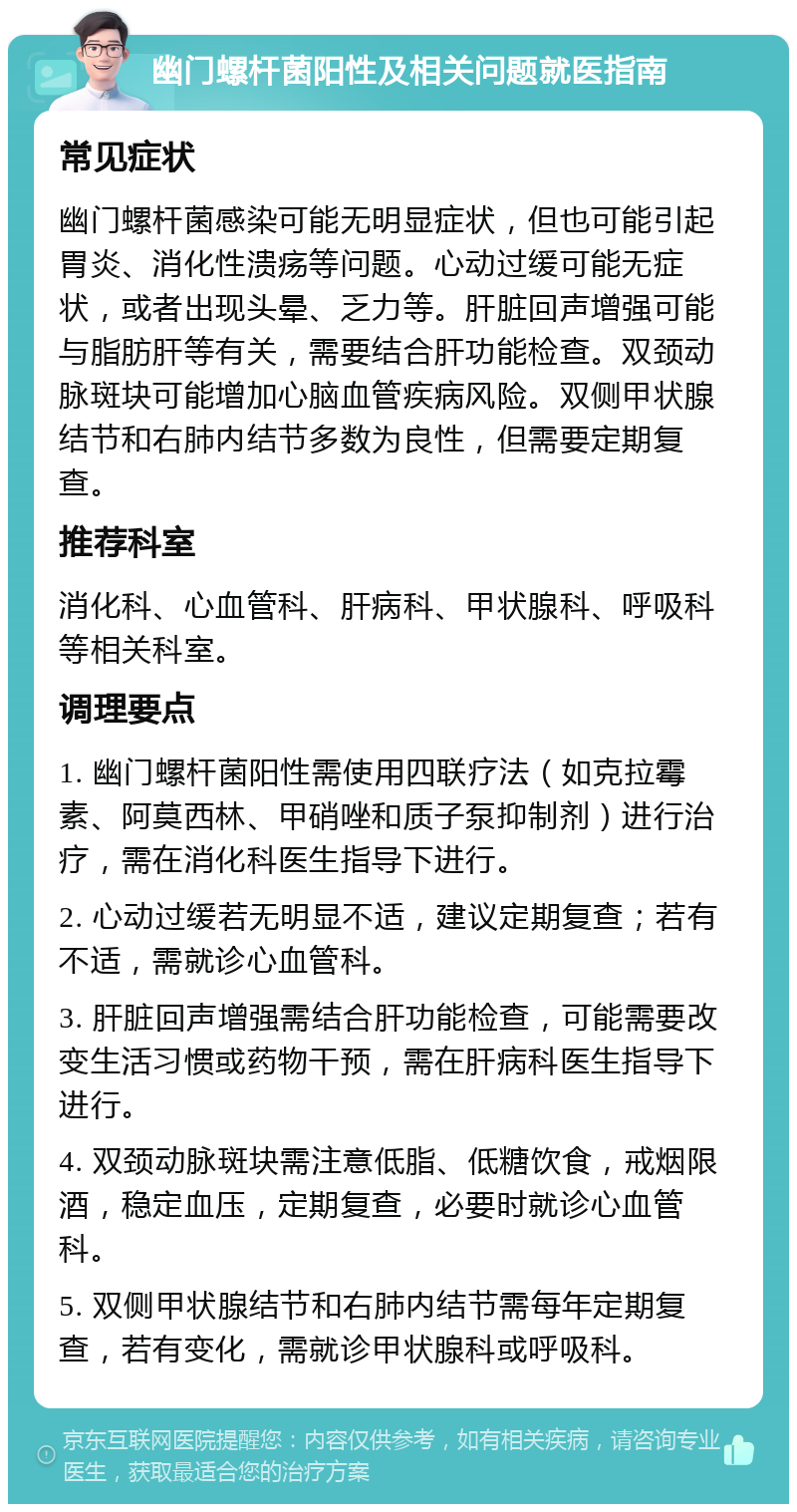 幽门螺杆菌阳性及相关问题就医指南 常见症状 幽门螺杆菌感染可能无明显症状，但也可能引起胃炎、消化性溃疡等问题。心动过缓可能无症状，或者出现头晕、乏力等。肝脏回声增强可能与脂肪肝等有关，需要结合肝功能检查。双颈动脉斑块可能增加心脑血管疾病风险。双侧甲状腺结节和右肺内结节多数为良性，但需要定期复查。 推荐科室 消化科、心血管科、肝病科、甲状腺科、呼吸科等相关科室。 调理要点 1. 幽门螺杆菌阳性需使用四联疗法（如克拉霉素、阿莫西林、甲硝唑和质子泵抑制剂）进行治疗，需在消化科医生指导下进行。 2. 心动过缓若无明显不适，建议定期复查；若有不适，需就诊心血管科。 3. 肝脏回声增强需结合肝功能检查，可能需要改变生活习惯或药物干预，需在肝病科医生指导下进行。 4. 双颈动脉斑块需注意低脂、低糖饮食，戒烟限酒，稳定血压，定期复查，必要时就诊心血管科。 5. 双侧甲状腺结节和右肺内结节需每年定期复查，若有变化，需就诊甲状腺科或呼吸科。