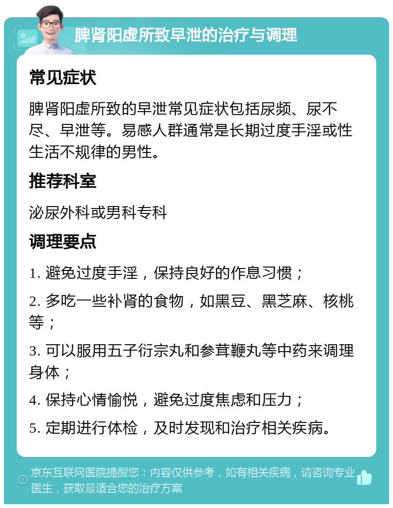 脾肾阳虚所致早泄的治疗与调理 常见症状 脾肾阳虚所致的早泄常见症状包括尿频、尿不尽、早泄等。易感人群通常是长期过度手淫或性生活不规律的男性。 推荐科室 泌尿外科或男科专科 调理要点 1. 避免过度手淫，保持良好的作息习惯； 2. 多吃一些补肾的食物，如黑豆、黑芝麻、核桃等； 3. 可以服用五子衍宗丸和参茸鞭丸等中药来调理身体； 4. 保持心情愉悦，避免过度焦虑和压力； 5. 定期进行体检，及时发现和治疗相关疾病。