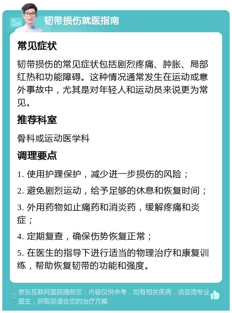 韧带损伤就医指南 常见症状 韧带损伤的常见症状包括剧烈疼痛、肿胀、局部红热和功能障碍。这种情况通常发生在运动或意外事故中，尤其是对年轻人和运动员来说更为常见。 推荐科室 骨科或运动医学科 调理要点 1. 使用护踝保护，减少进一步损伤的风险； 2. 避免剧烈运动，给予足够的休息和恢复时间； 3. 外用药物如止痛药和消炎药，缓解疼痛和炎症； 4. 定期复查，确保伤势恢复正常； 5. 在医生的指导下进行适当的物理治疗和康复训练，帮助恢复韧带的功能和强度。