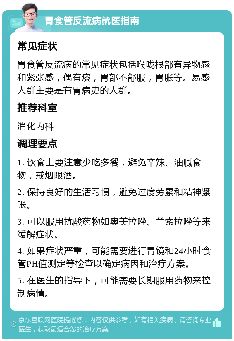 胃食管反流病就医指南 常见症状 胃食管反流病的常见症状包括喉咙根部有异物感和紧张感，偶有痰，胃部不舒服，胃胀等。易感人群主要是有胃病史的人群。 推荐科室 消化内科 调理要点 1. 饮食上要注意少吃多餐，避免辛辣、油腻食物，戒烟限酒。 2. 保持良好的生活习惯，避免过度劳累和精神紧张。 3. 可以服用抗酸药物如奥美拉唑、兰索拉唑等来缓解症状。 4. 如果症状严重，可能需要进行胃镜和24小时食管PH值测定等检查以确定病因和治疗方案。 5. 在医生的指导下，可能需要长期服用药物来控制病情。