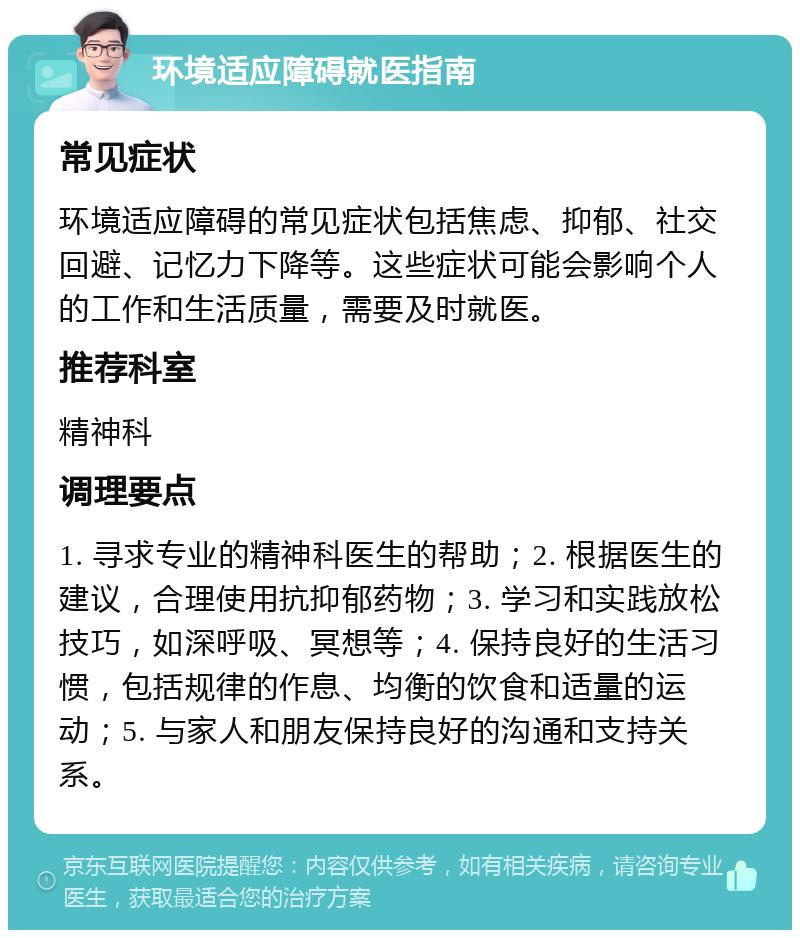 环境适应障碍就医指南 常见症状 环境适应障碍的常见症状包括焦虑、抑郁、社交回避、记忆力下降等。这些症状可能会影响个人的工作和生活质量，需要及时就医。 推荐科室 精神科 调理要点 1. 寻求专业的精神科医生的帮助；2. 根据医生的建议，合理使用抗抑郁药物；3. 学习和实践放松技巧，如深呼吸、冥想等；4. 保持良好的生活习惯，包括规律的作息、均衡的饮食和适量的运动；5. 与家人和朋友保持良好的沟通和支持关系。