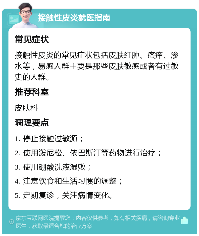 接触性皮炎就医指南 常见症状 接触性皮炎的常见症状包括皮肤红肿、瘙痒、渗水等，易感人群主要是那些皮肤敏感或者有过敏史的人群。 推荐科室 皮肤科 调理要点 1. 停止接触过敏源； 2. 使用泼尼松、依巴斯汀等药物进行治疗； 3. 使用硼酸洗液湿敷； 4. 注意饮食和生活习惯的调整； 5. 定期复诊，关注病情变化。