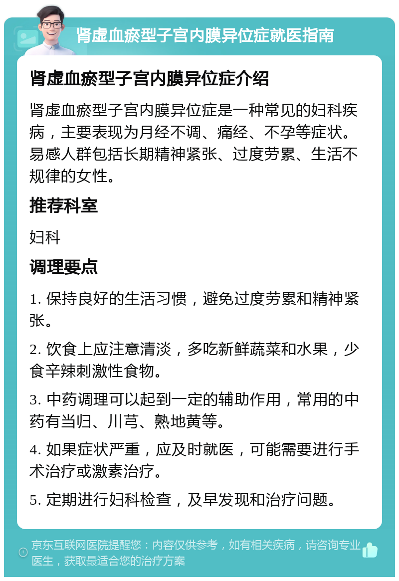 肾虚血瘀型子宫内膜异位症就医指南 肾虚血瘀型子宫内膜异位症介绍 肾虚血瘀型子宫内膜异位症是一种常见的妇科疾病，主要表现为月经不调、痛经、不孕等症状。易感人群包括长期精神紧张、过度劳累、生活不规律的女性。 推荐科室 妇科 调理要点 1. 保持良好的生活习惯，避免过度劳累和精神紧张。 2. 饮食上应注意清淡，多吃新鲜蔬菜和水果，少食辛辣刺激性食物。 3. 中药调理可以起到一定的辅助作用，常用的中药有当归、川芎、熟地黄等。 4. 如果症状严重，应及时就医，可能需要进行手术治疗或激素治疗。 5. 定期进行妇科检查，及早发现和治疗问题。