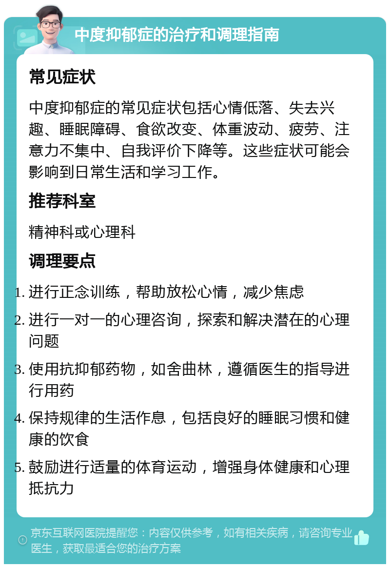 中度抑郁症的治疗和调理指南 常见症状 中度抑郁症的常见症状包括心情低落、失去兴趣、睡眠障碍、食欲改变、体重波动、疲劳、注意力不集中、自我评价下降等。这些症状可能会影响到日常生活和学习工作。 推荐科室 精神科或心理科 调理要点 进行正念训练，帮助放松心情，减少焦虑 进行一对一的心理咨询，探索和解决潜在的心理问题 使用抗抑郁药物，如舍曲林，遵循医生的指导进行用药 保持规律的生活作息，包括良好的睡眠习惯和健康的饮食 鼓励进行适量的体育运动，增强身体健康和心理抵抗力