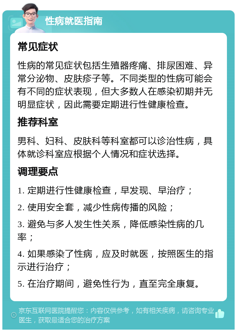 性病就医指南 常见症状 性病的常见症状包括生殖器疼痛、排尿困难、异常分泌物、皮肤疹子等。不同类型的性病可能会有不同的症状表现，但大多数人在感染初期并无明显症状，因此需要定期进行性健康检查。 推荐科室 男科、妇科、皮肤科等科室都可以诊治性病，具体就诊科室应根据个人情况和症状选择。 调理要点 1. 定期进行性健康检查，早发现、早治疗； 2. 使用安全套，减少性病传播的风险； 3. 避免与多人发生性关系，降低感染性病的几率； 4. 如果感染了性病，应及时就医，按照医生的指示进行治疗； 5. 在治疗期间，避免性行为，直至完全康复。