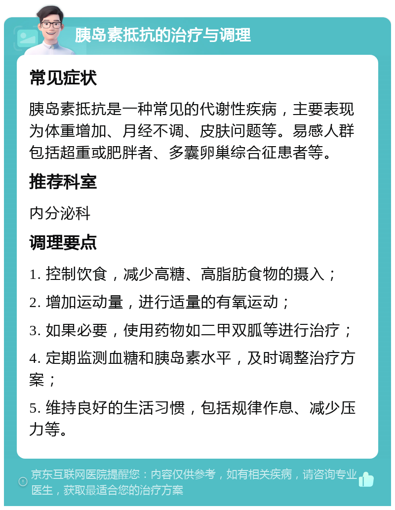 胰岛素抵抗的治疗与调理 常见症状 胰岛素抵抗是一种常见的代谢性疾病，主要表现为体重增加、月经不调、皮肤问题等。易感人群包括超重或肥胖者、多囊卵巢综合征患者等。 推荐科室 内分泌科 调理要点 1. 控制饮食，减少高糖、高脂肪食物的摄入； 2. 增加运动量，进行适量的有氧运动； 3. 如果必要，使用药物如二甲双胍等进行治疗； 4. 定期监测血糖和胰岛素水平，及时调整治疗方案； 5. 维持良好的生活习惯，包括规律作息、减少压力等。