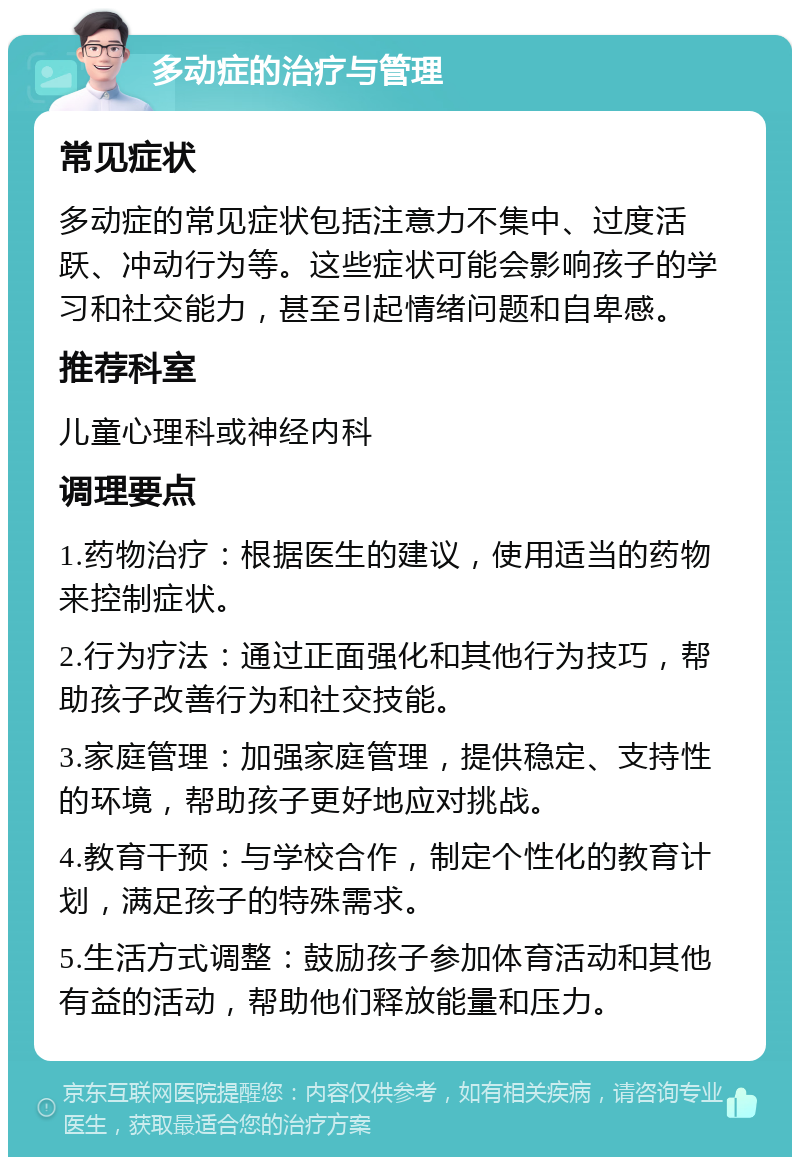 多动症的治疗与管理 常见症状 多动症的常见症状包括注意力不集中、过度活跃、冲动行为等。这些症状可能会影响孩子的学习和社交能力，甚至引起情绪问题和自卑感。 推荐科室 儿童心理科或神经内科 调理要点 1.药物治疗：根据医生的建议，使用适当的药物来控制症状。 2.行为疗法：通过正面强化和其他行为技巧，帮助孩子改善行为和社交技能。 3.家庭管理：加强家庭管理，提供稳定、支持性的环境，帮助孩子更好地应对挑战。 4.教育干预：与学校合作，制定个性化的教育计划，满足孩子的特殊需求。 5.生活方式调整：鼓励孩子参加体育活动和其他有益的活动，帮助他们释放能量和压力。