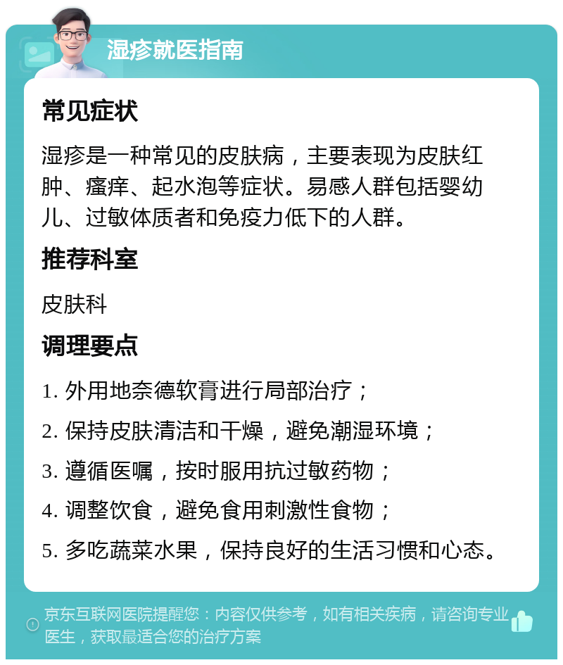 湿疹就医指南 常见症状 湿疹是一种常见的皮肤病，主要表现为皮肤红肿、瘙痒、起水泡等症状。易感人群包括婴幼儿、过敏体质者和免疫力低下的人群。 推荐科室 皮肤科 调理要点 1. 外用地奈德软膏进行局部治疗； 2. 保持皮肤清洁和干燥，避免潮湿环境； 3. 遵循医嘱，按时服用抗过敏药物； 4. 调整饮食，避免食用刺激性食物； 5. 多吃蔬菜水果，保持良好的生活习惯和心态。