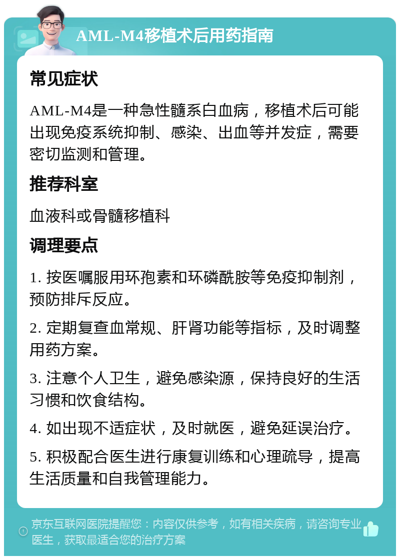 AML-M4移植术后用药指南 常见症状 AML-M4是一种急性髓系白血病，移植术后可能出现免疫系统抑制、感染、出血等并发症，需要密切监测和管理。 推荐科室 血液科或骨髓移植科 调理要点 1. 按医嘱服用环孢素和环磷酰胺等免疫抑制剂，预防排斥反应。 2. 定期复查血常规、肝肾功能等指标，及时调整用药方案。 3. 注意个人卫生，避免感染源，保持良好的生活习惯和饮食结构。 4. 如出现不适症状，及时就医，避免延误治疗。 5. 积极配合医生进行康复训练和心理疏导，提高生活质量和自我管理能力。