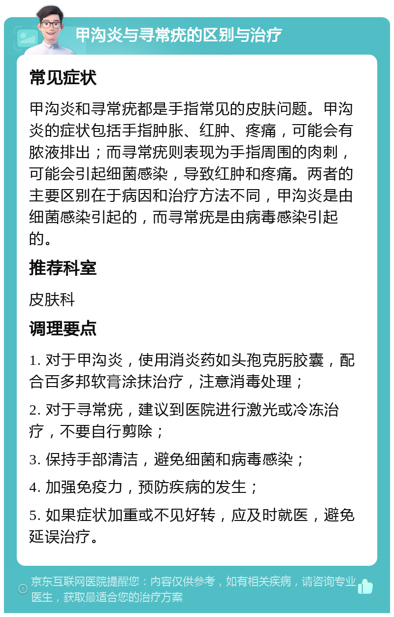 甲沟炎与寻常疣的区别与治疗 常见症状 甲沟炎和寻常疣都是手指常见的皮肤问题。甲沟炎的症状包括手指肿胀、红肿、疼痛，可能会有脓液排出；而寻常疣则表现为手指周围的肉刺，可能会引起细菌感染，导致红肿和疼痛。两者的主要区别在于病因和治疗方法不同，甲沟炎是由细菌感染引起的，而寻常疣是由病毒感染引起的。 推荐科室 皮肤科 调理要点 1. 对于甲沟炎，使用消炎药如头孢克肟胶囊，配合百多邦软膏涂抹治疗，注意消毒处理； 2. 对于寻常疣，建议到医院进行激光或冷冻治疗，不要自行剪除； 3. 保持手部清洁，避免细菌和病毒感染； 4. 加强免疫力，预防疾病的发生； 5. 如果症状加重或不见好转，应及时就医，避免延误治疗。