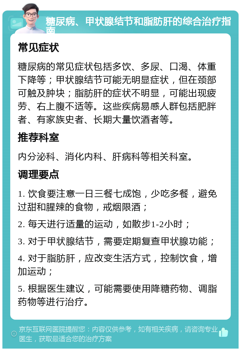 糖尿病、甲状腺结节和脂肪肝的综合治疗指南 常见症状 糖尿病的常见症状包括多饮、多尿、口渴、体重下降等；甲状腺结节可能无明显症状，但在颈部可触及肿块；脂肪肝的症状不明显，可能出现疲劳、右上腹不适等。这些疾病易感人群包括肥胖者、有家族史者、长期大量饮酒者等。 推荐科室 内分泌科、消化内科、肝病科等相关科室。 调理要点 1. 饮食要注意一日三餐七成饱，少吃多餐，避免过甜和腥辣的食物，戒烟限酒； 2. 每天进行适量的运动，如散步1-2小时； 3. 对于甲状腺结节，需要定期复查甲状腺功能； 4. 对于脂肪肝，应改变生活方式，控制饮食，增加运动； 5. 根据医生建议，可能需要使用降糖药物、调脂药物等进行治疗。