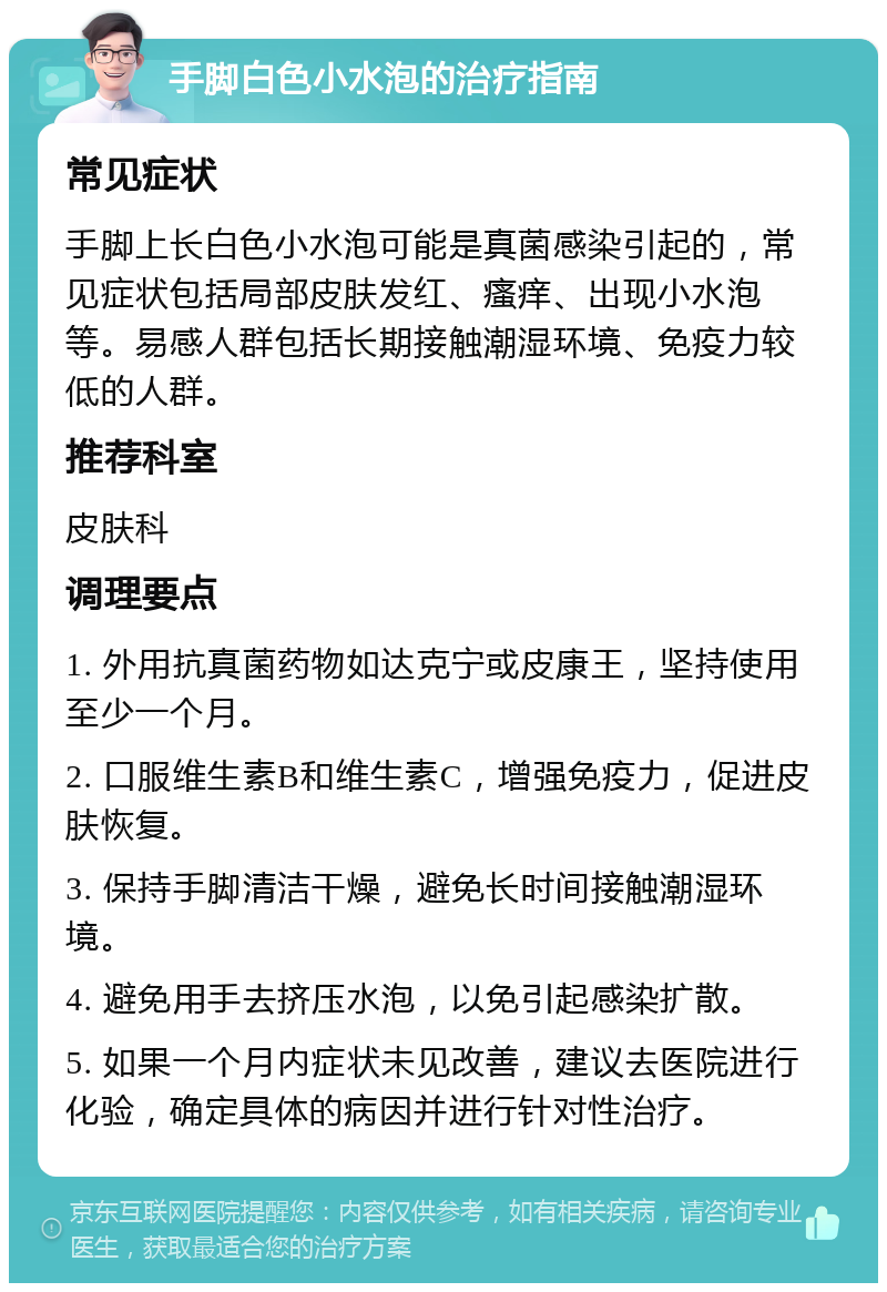 手脚白色小水泡的治疗指南 常见症状 手脚上长白色小水泡可能是真菌感染引起的，常见症状包括局部皮肤发红、瘙痒、出现小水泡等。易感人群包括长期接触潮湿环境、免疫力较低的人群。 推荐科室 皮肤科 调理要点 1. 外用抗真菌药物如达克宁或皮康王，坚持使用至少一个月。 2. 口服维生素B和维生素C，增强免疫力，促进皮肤恢复。 3. 保持手脚清洁干燥，避免长时间接触潮湿环境。 4. 避免用手去挤压水泡，以免引起感染扩散。 5. 如果一个月内症状未见改善，建议去医院进行化验，确定具体的病因并进行针对性治疗。