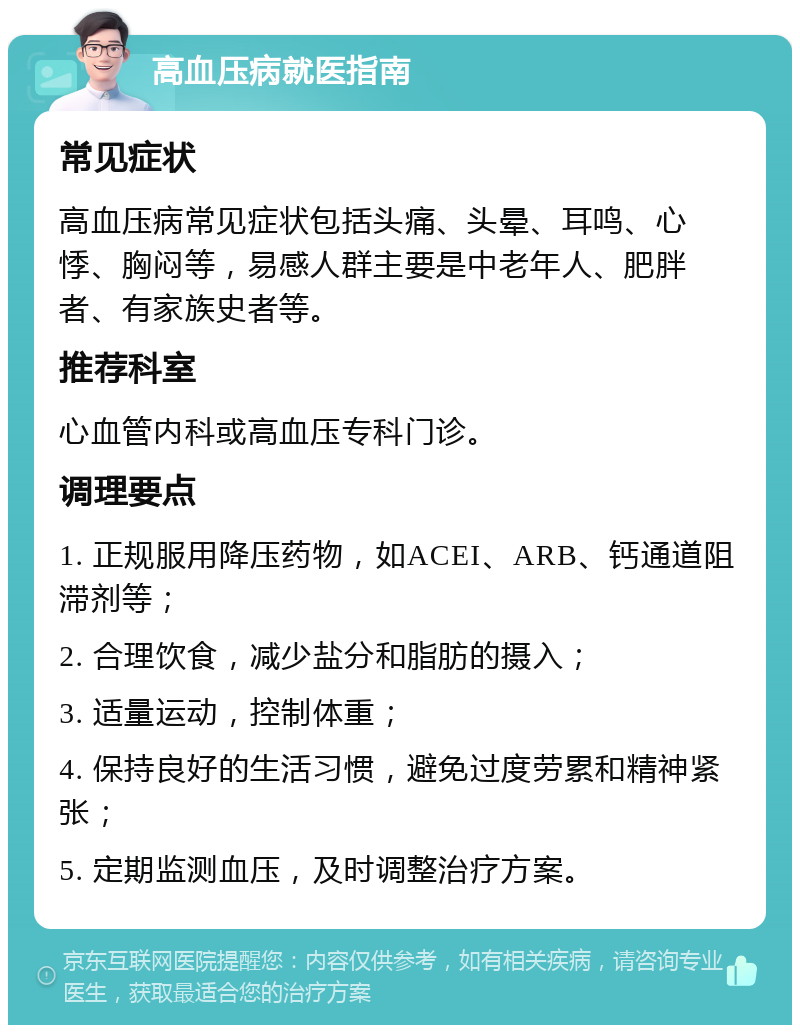 高血压病就医指南 常见症状 高血压病常见症状包括头痛、头晕、耳鸣、心悸、胸闷等，易感人群主要是中老年人、肥胖者、有家族史者等。 推荐科室 心血管内科或高血压专科门诊。 调理要点 1. 正规服用降压药物，如ACEI、ARB、钙通道阻滞剂等； 2. 合理饮食，减少盐分和脂肪的摄入； 3. 适量运动，控制体重； 4. 保持良好的生活习惯，避免过度劳累和精神紧张； 5. 定期监测血压，及时调整治疗方案。