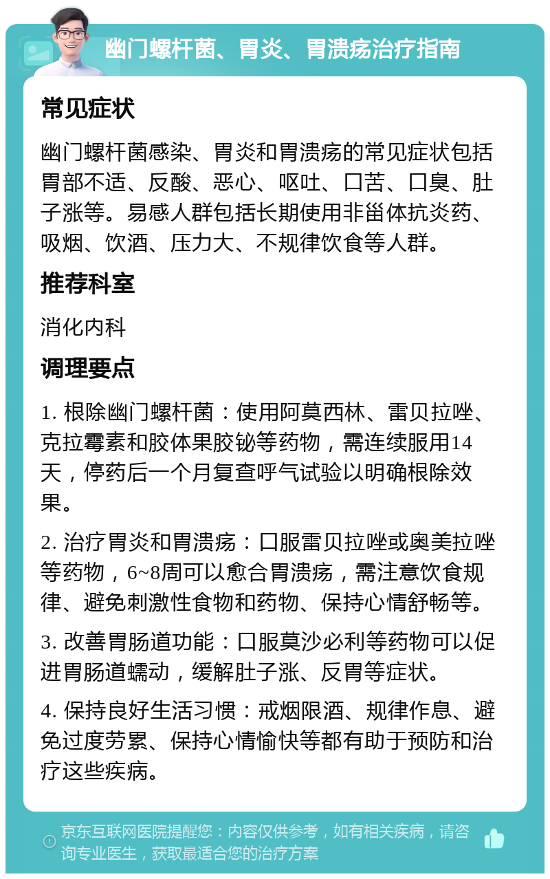 幽门螺杆菌、胃炎、胃溃疡治疗指南 常见症状 幽门螺杆菌感染、胃炎和胃溃疡的常见症状包括胃部不适、反酸、恶心、呕吐、口苦、口臭、肚子涨等。易感人群包括长期使用非甾体抗炎药、吸烟、饮酒、压力大、不规律饮食等人群。 推荐科室 消化内科 调理要点 1. 根除幽门螺杆菌：使用阿莫西林、雷贝拉唑、克拉霉素和胶体果胶铋等药物，需连续服用14天，停药后一个月复查呼气试验以明确根除效果。 2. 治疗胃炎和胃溃疡：口服雷贝拉唑或奥美拉唑等药物，6~8周可以愈合胃溃疡，需注意饮食规律、避免刺激性食物和药物、保持心情舒畅等。 3. 改善胃肠道功能：口服莫沙必利等药物可以促进胃肠道蠕动，缓解肚子涨、反胃等症状。 4. 保持良好生活习惯：戒烟限酒、规律作息、避免过度劳累、保持心情愉快等都有助于预防和治疗这些疾病。