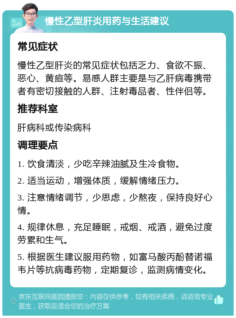 慢性乙型肝炎用药与生活建议 常见症状 慢性乙型肝炎的常见症状包括乏力、食欲不振、恶心、黄疸等。易感人群主要是与乙肝病毒携带者有密切接触的人群、注射毒品者、性伴侣等。 推荐科室 肝病科或传染病科 调理要点 1. 饮食清淡，少吃辛辣油腻及生冷食物。 2. 适当运动，增强体质，缓解情绪压力。 3. 注意情绪调节，少思虑，少熬夜，保持良好心情。 4. 规律休息，充足睡眠，戒烟、戒酒，避免过度劳累和生气。 5. 根据医生建议服用药物，如富马酸丙酚替诺福韦片等抗病毒药物，定期复诊，监测病情变化。