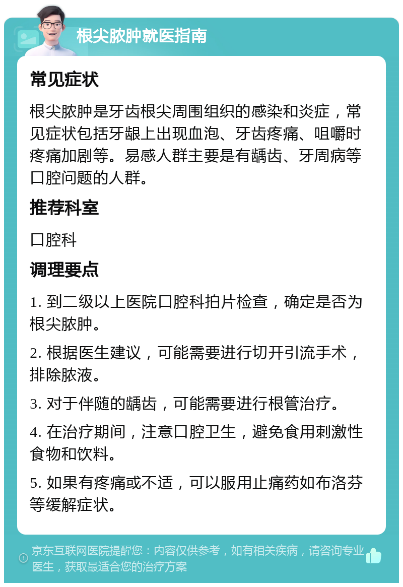 根尖脓肿就医指南 常见症状 根尖脓肿是牙齿根尖周围组织的感染和炎症，常见症状包括牙龈上出现血泡、牙齿疼痛、咀嚼时疼痛加剧等。易感人群主要是有龋齿、牙周病等口腔问题的人群。 推荐科室 口腔科 调理要点 1. 到二级以上医院口腔科拍片检查，确定是否为根尖脓肿。 2. 根据医生建议，可能需要进行切开引流手术，排除脓液。 3. 对于伴随的龋齿，可能需要进行根管治疗。 4. 在治疗期间，注意口腔卫生，避免食用刺激性食物和饮料。 5. 如果有疼痛或不适，可以服用止痛药如布洛芬等缓解症状。