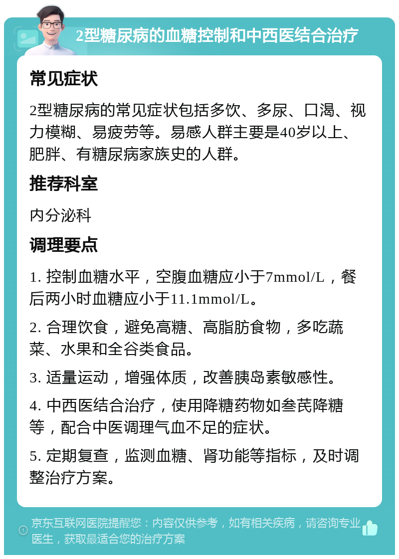 2型糖尿病的血糖控制和中西医结合治疗 常见症状 2型糖尿病的常见症状包括多饮、多尿、口渴、视力模糊、易疲劳等。易感人群主要是40岁以上、肥胖、有糖尿病家族史的人群。 推荐科室 内分泌科 调理要点 1. 控制血糖水平，空腹血糖应小于7mmol/L，餐后两小时血糖应小于11.1mmol/L。 2. 合理饮食，避免高糖、高脂肪食物，多吃蔬菜、水果和全谷类食品。 3. 适量运动，增强体质，改善胰岛素敏感性。 4. 中西医结合治疗，使用降糖药物如叁芪降糖等，配合中医调理气血不足的症状。 5. 定期复查，监测血糖、肾功能等指标，及时调整治疗方案。