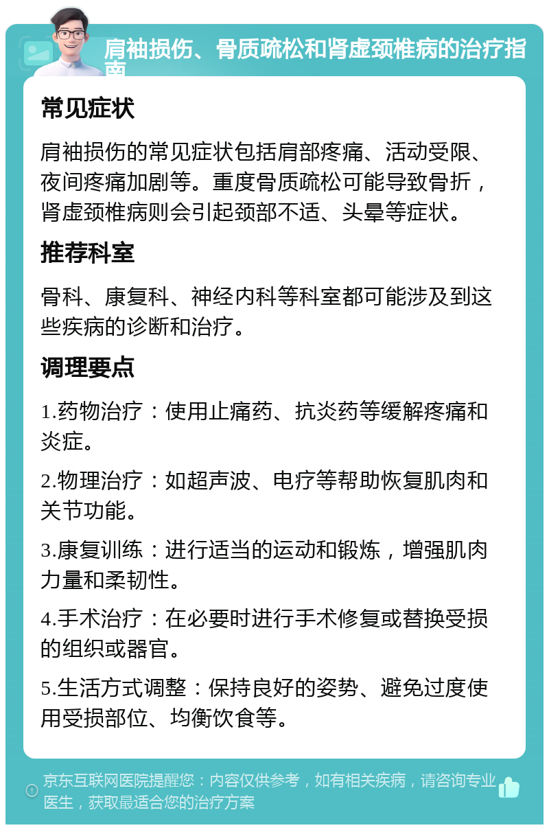 肩袖损伤、骨质疏松和肾虚颈椎病的治疗指南 常见症状 肩袖损伤的常见症状包括肩部疼痛、活动受限、夜间疼痛加剧等。重度骨质疏松可能导致骨折，肾虚颈椎病则会引起颈部不适、头晕等症状。 推荐科室 骨科、康复科、神经内科等科室都可能涉及到这些疾病的诊断和治疗。 调理要点 1.药物治疗：使用止痛药、抗炎药等缓解疼痛和炎症。 2.物理治疗：如超声波、电疗等帮助恢复肌肉和关节功能。 3.康复训练：进行适当的运动和锻炼，增强肌肉力量和柔韧性。 4.手术治疗：在必要时进行手术修复或替换受损的组织或器官。 5.生活方式调整：保持良好的姿势、避免过度使用受损部位、均衡饮食等。