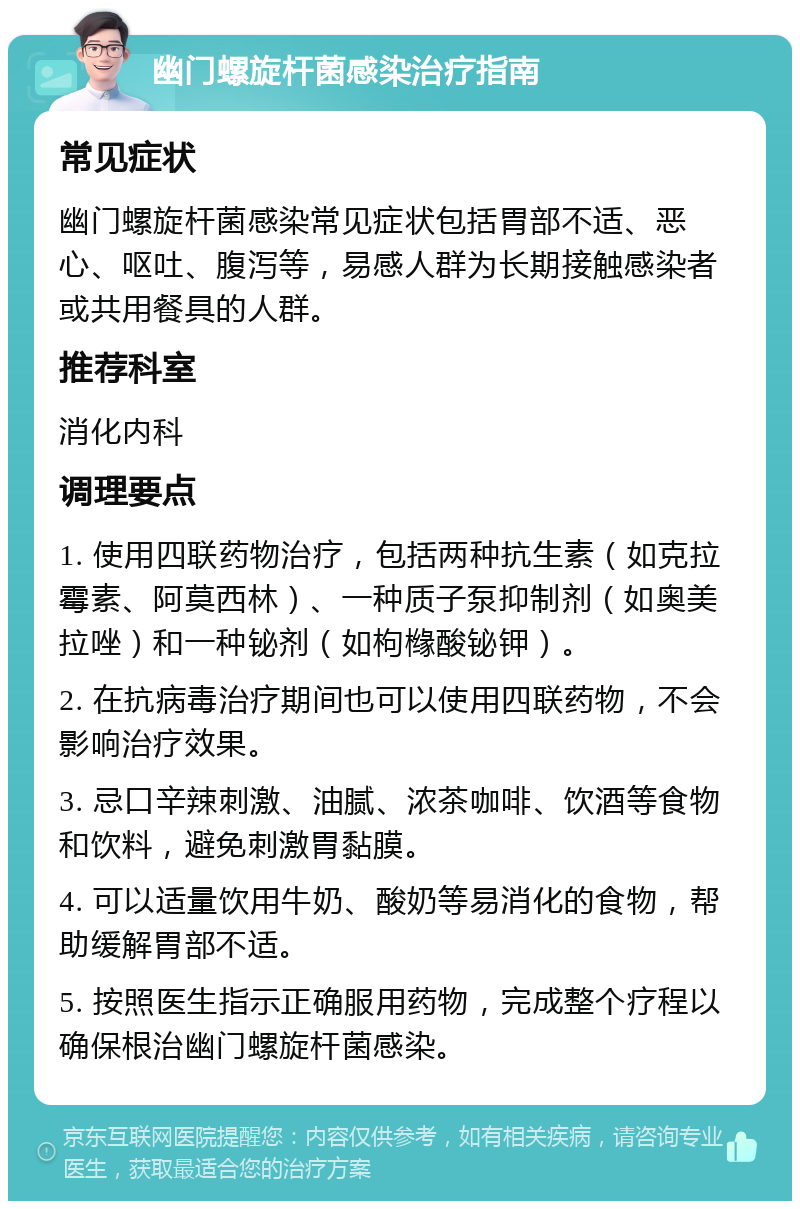 幽门螺旋杆菌感染治疗指南 常见症状 幽门螺旋杆菌感染常见症状包括胃部不适、恶心、呕吐、腹泻等，易感人群为长期接触感染者或共用餐具的人群。 推荐科室 消化内科 调理要点 1. 使用四联药物治疗，包括两种抗生素（如克拉霉素、阿莫西林）、一种质子泵抑制剂（如奥美拉唑）和一种铋剂（如枸橼酸铋钾）。 2. 在抗病毒治疗期间也可以使用四联药物，不会影响治疗效果。 3. 忌口辛辣刺激、油腻、浓茶咖啡、饮酒等食物和饮料，避免刺激胃黏膜。 4. 可以适量饮用牛奶、酸奶等易消化的食物，帮助缓解胃部不适。 5. 按照医生指示正确服用药物，完成整个疗程以确保根治幽门螺旋杆菌感染。