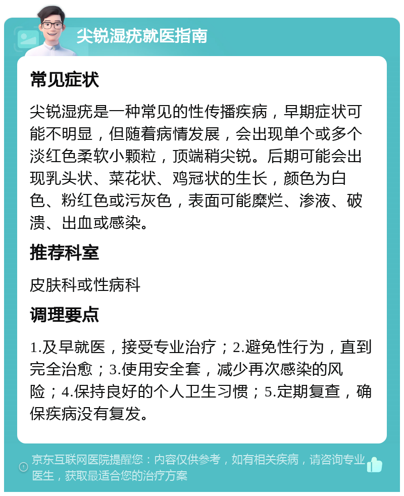 尖锐湿疣就医指南 常见症状 尖锐湿疣是一种常见的性传播疾病，早期症状可能不明显，但随着病情发展，会出现单个或多个淡红色柔软小颗粒，顶端稍尖锐。后期可能会出现乳头状、菜花状、鸡冠状的生长，颜色为白色、粉红色或污灰色，表面可能糜烂、渗液、破溃、出血或感染。 推荐科室 皮肤科或性病科 调理要点 1.及早就医，接受专业治疗；2.避免性行为，直到完全治愈；3.使用安全套，减少再次感染的风险；4.保持良好的个人卫生习惯；5.定期复查，确保疾病没有复发。