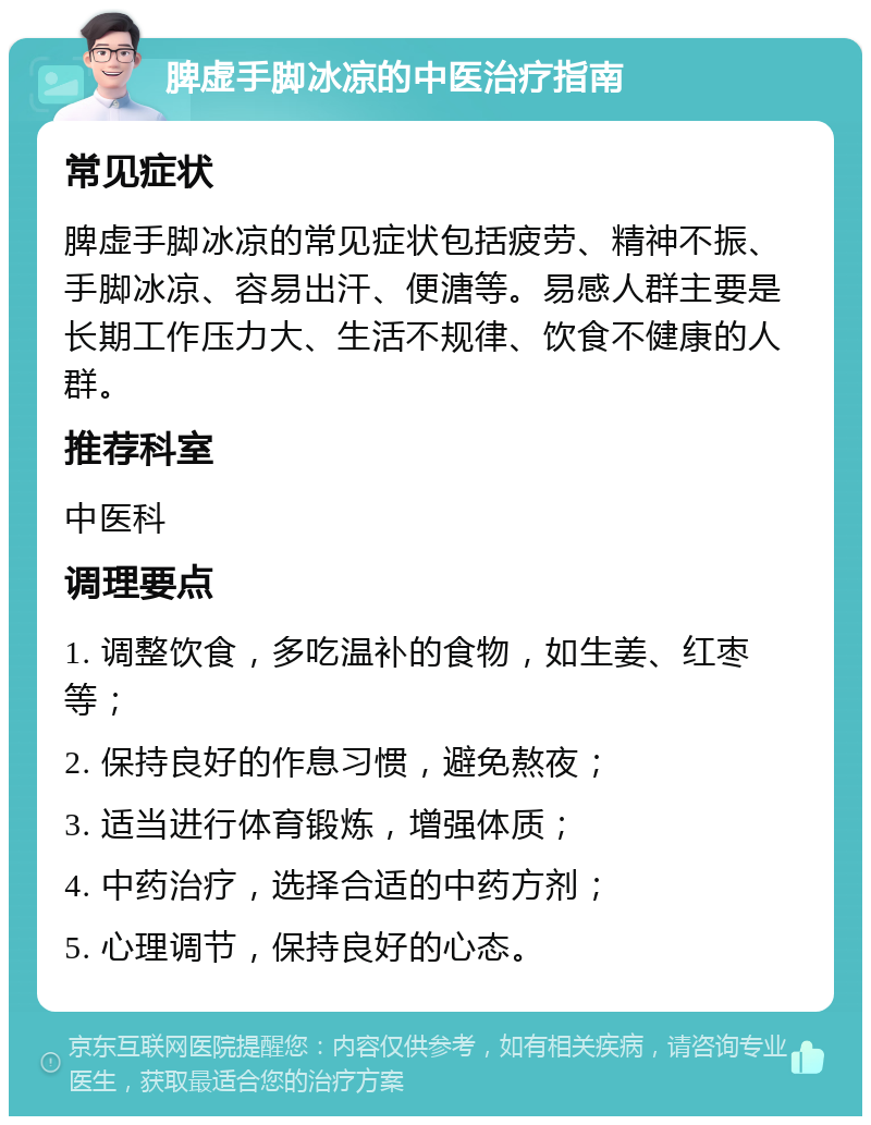 脾虚手脚冰凉的中医治疗指南 常见症状 脾虚手脚冰凉的常见症状包括疲劳、精神不振、手脚冰凉、容易出汗、便溏等。易感人群主要是长期工作压力大、生活不规律、饮食不健康的人群。 推荐科室 中医科 调理要点 1. 调整饮食，多吃温补的食物，如生姜、红枣等； 2. 保持良好的作息习惯，避免熬夜； 3. 适当进行体育锻炼，增强体质； 4. 中药治疗，选择合适的中药方剂； 5. 心理调节，保持良好的心态。