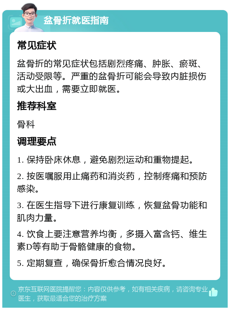 盆骨折就医指南 常见症状 盆骨折的常见症状包括剧烈疼痛、肿胀、瘀斑、活动受限等。严重的盆骨折可能会导致内脏损伤或大出血，需要立即就医。 推荐科室 骨科 调理要点 1. 保持卧床休息，避免剧烈运动和重物提起。 2. 按医嘱服用止痛药和消炎药，控制疼痛和预防感染。 3. 在医生指导下进行康复训练，恢复盆骨功能和肌肉力量。 4. 饮食上要注意营养均衡，多摄入富含钙、维生素D等有助于骨骼健康的食物。 5. 定期复查，确保骨折愈合情况良好。