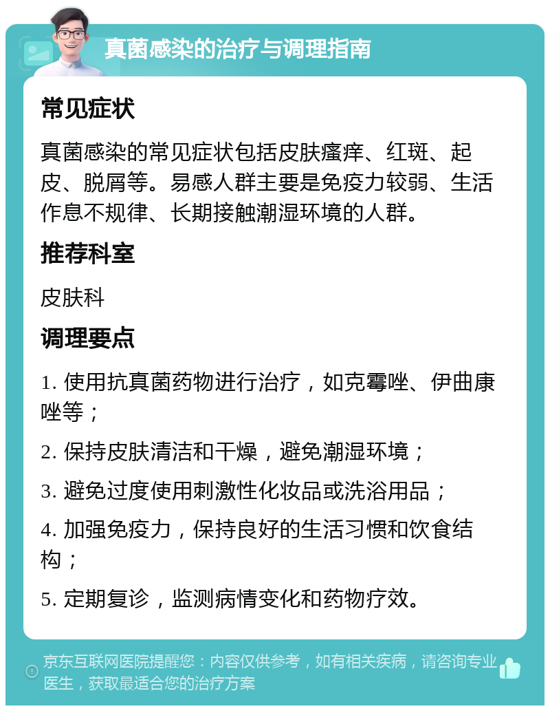 真菌感染的治疗与调理指南 常见症状 真菌感染的常见症状包括皮肤瘙痒、红斑、起皮、脱屑等。易感人群主要是免疫力较弱、生活作息不规律、长期接触潮湿环境的人群。 推荐科室 皮肤科 调理要点 1. 使用抗真菌药物进行治疗，如克霉唑、伊曲康唑等； 2. 保持皮肤清洁和干燥，避免潮湿环境； 3. 避免过度使用刺激性化妆品或洗浴用品； 4. 加强免疫力，保持良好的生活习惯和饮食结构； 5. 定期复诊，监测病情变化和药物疗效。