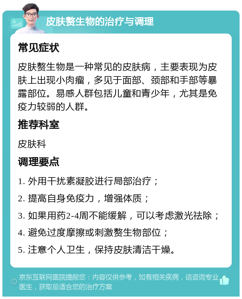 皮肤赘生物的治疗与调理 常见症状 皮肤赘生物是一种常见的皮肤病，主要表现为皮肤上出现小肉瘤，多见于面部、颈部和手部等暴露部位。易感人群包括儿童和青少年，尤其是免疫力较弱的人群。 推荐科室 皮肤科 调理要点 1. 外用干扰素凝胶进行局部治疗； 2. 提高自身免疫力，增强体质； 3. 如果用药2-4周不能缓解，可以考虑激光祛除； 4. 避免过度摩擦或刺激赘生物部位； 5. 注意个人卫生，保持皮肤清洁干燥。