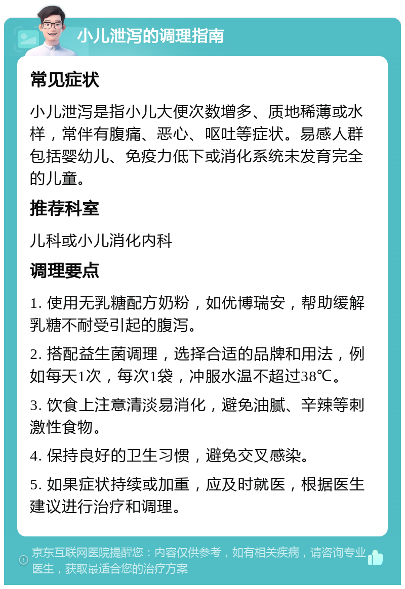 小儿泄泻的调理指南 常见症状 小儿泄泻是指小儿大便次数增多、质地稀薄或水样，常伴有腹痛、恶心、呕吐等症状。易感人群包括婴幼儿、免疫力低下或消化系统未发育完全的儿童。 推荐科室 儿科或小儿消化内科 调理要点 1. 使用无乳糖配方奶粉，如优博瑞安，帮助缓解乳糖不耐受引起的腹泻。 2. 搭配益生菌调理，选择合适的品牌和用法，例如每天1次，每次1袋，冲服水温不超过38℃。 3. 饮食上注意清淡易消化，避免油腻、辛辣等刺激性食物。 4. 保持良好的卫生习惯，避免交叉感染。 5. 如果症状持续或加重，应及时就医，根据医生建议进行治疗和调理。