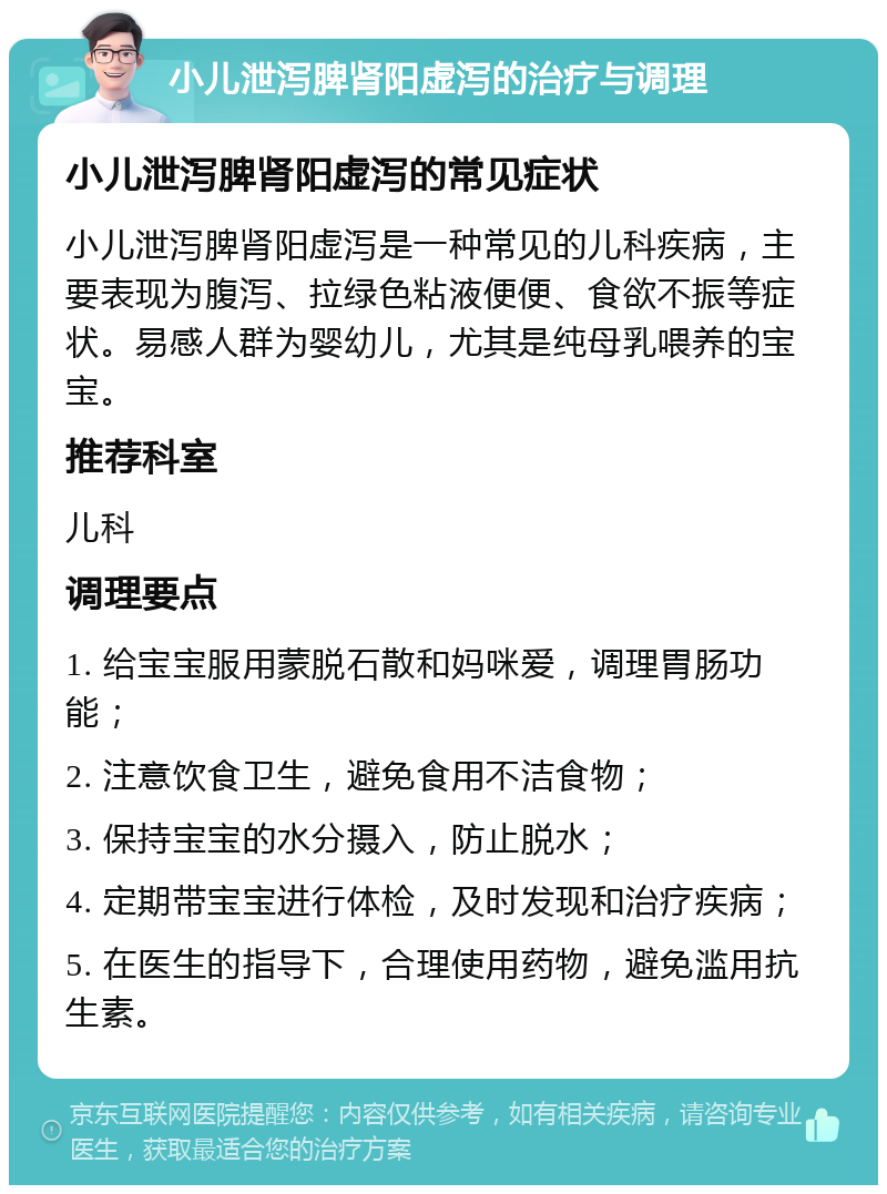 小儿泄泻脾肾阳虚泻的治疗与调理 小儿泄泻脾肾阳虚泻的常见症状 小儿泄泻脾肾阳虚泻是一种常见的儿科疾病，主要表现为腹泻、拉绿色粘液便便、食欲不振等症状。易感人群为婴幼儿，尤其是纯母乳喂养的宝宝。 推荐科室 儿科 调理要点 1. 给宝宝服用蒙脱石散和妈咪爱，调理胃肠功能； 2. 注意饮食卫生，避免食用不洁食物； 3. 保持宝宝的水分摄入，防止脱水； 4. 定期带宝宝进行体检，及时发现和治疗疾病； 5. 在医生的指导下，合理使用药物，避免滥用抗生素。