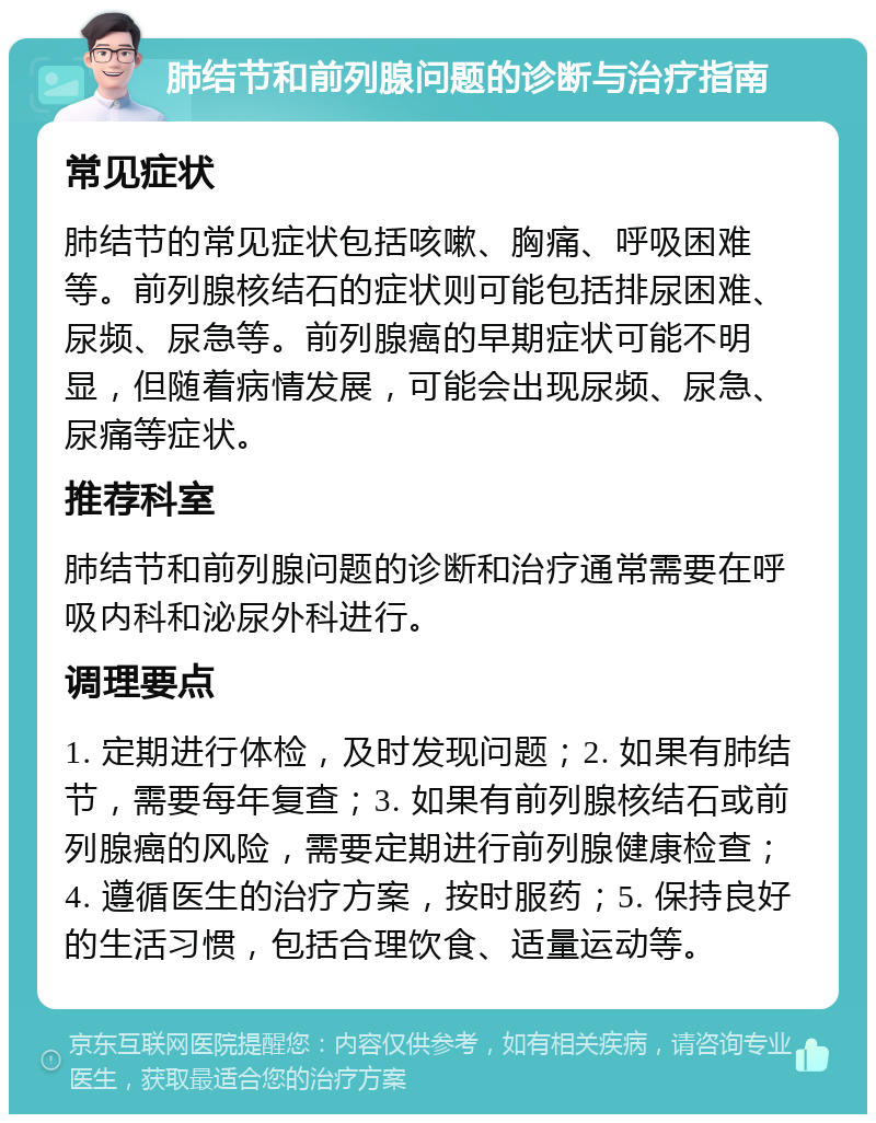 肺结节和前列腺问题的诊断与治疗指南 常见症状 肺结节的常见症状包括咳嗽、胸痛、呼吸困难等。前列腺核结石的症状则可能包括排尿困难、尿频、尿急等。前列腺癌的早期症状可能不明显，但随着病情发展，可能会出现尿频、尿急、尿痛等症状。 推荐科室 肺结节和前列腺问题的诊断和治疗通常需要在呼吸内科和泌尿外科进行。 调理要点 1. 定期进行体检，及时发现问题；2. 如果有肺结节，需要每年复查；3. 如果有前列腺核结石或前列腺癌的风险，需要定期进行前列腺健康检查；4. 遵循医生的治疗方案，按时服药；5. 保持良好的生活习惯，包括合理饮食、适量运动等。