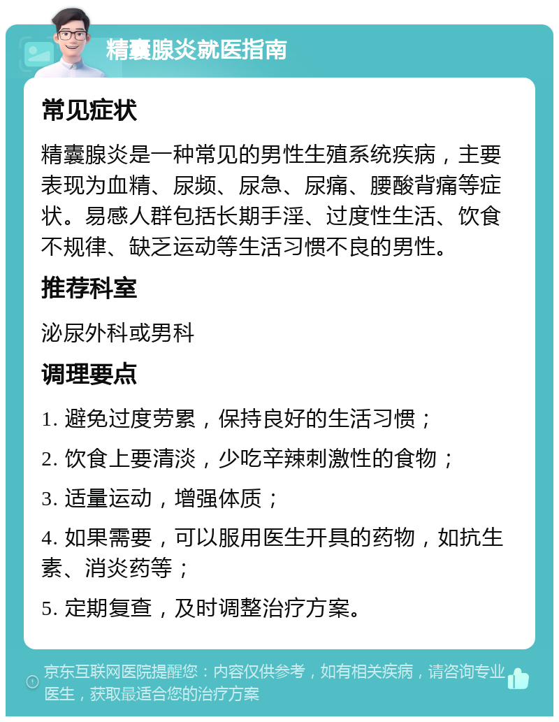 精囊腺炎就医指南 常见症状 精囊腺炎是一种常见的男性生殖系统疾病，主要表现为血精、尿频、尿急、尿痛、腰酸背痛等症状。易感人群包括长期手淫、过度性生活、饮食不规律、缺乏运动等生活习惯不良的男性。 推荐科室 泌尿外科或男科 调理要点 1. 避免过度劳累，保持良好的生活习惯； 2. 饮食上要清淡，少吃辛辣刺激性的食物； 3. 适量运动，增强体质； 4. 如果需要，可以服用医生开具的药物，如抗生素、消炎药等； 5. 定期复查，及时调整治疗方案。