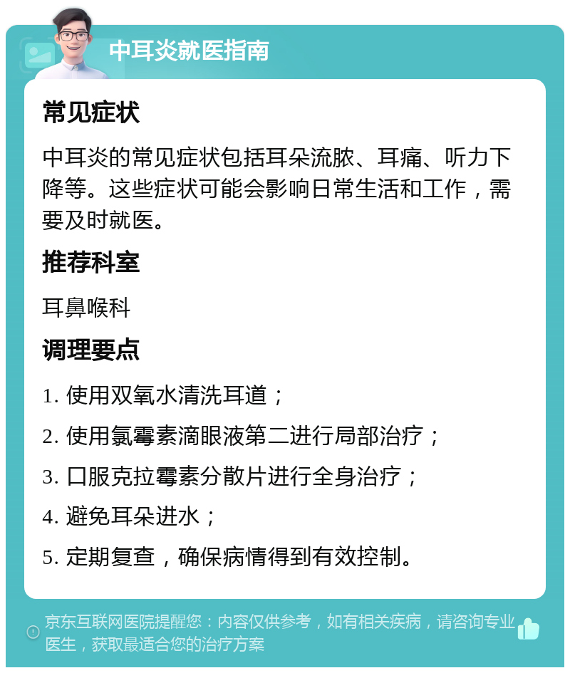 中耳炎就医指南 常见症状 中耳炎的常见症状包括耳朵流脓、耳痛、听力下降等。这些症状可能会影响日常生活和工作，需要及时就医。 推荐科室 耳鼻喉科 调理要点 1. 使用双氧水清洗耳道； 2. 使用氯霉素滴眼液第二进行局部治疗； 3. 口服克拉霉素分散片进行全身治疗； 4. 避免耳朵进水； 5. 定期复查，确保病情得到有效控制。