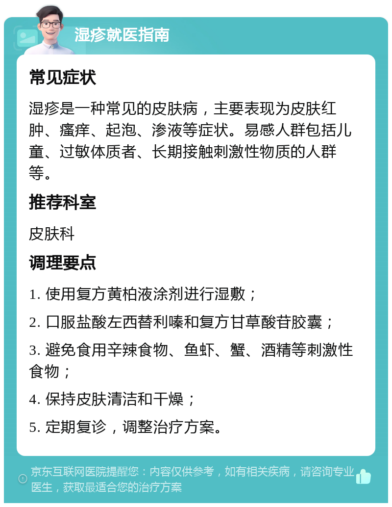 湿疹就医指南 常见症状 湿疹是一种常见的皮肤病，主要表现为皮肤红肿、瘙痒、起泡、渗液等症状。易感人群包括儿童、过敏体质者、长期接触刺激性物质的人群等。 推荐科室 皮肤科 调理要点 1. 使用复方黄柏液涂剂进行湿敷； 2. 口服盐酸左西替利嗪和复方甘草酸苷胶囊； 3. 避免食用辛辣食物、鱼虾、蟹、酒精等刺激性食物； 4. 保持皮肤清洁和干燥； 5. 定期复诊，调整治疗方案。