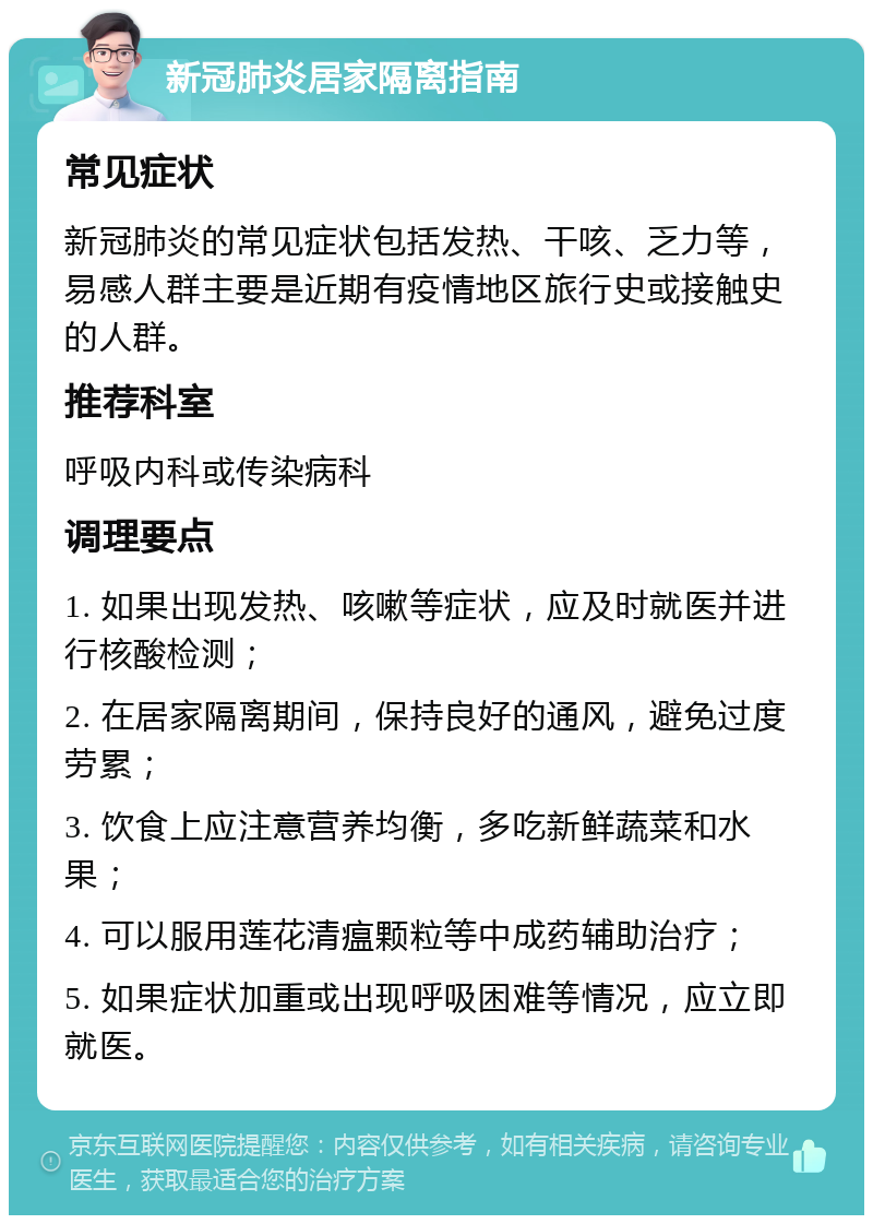 新冠肺炎居家隔离指南 常见症状 新冠肺炎的常见症状包括发热、干咳、乏力等，易感人群主要是近期有疫情地区旅行史或接触史的人群。 推荐科室 呼吸内科或传染病科 调理要点 1. 如果出现发热、咳嗽等症状，应及时就医并进行核酸检测； 2. 在居家隔离期间，保持良好的通风，避免过度劳累； 3. 饮食上应注意营养均衡，多吃新鲜蔬菜和水果； 4. 可以服用莲花清瘟颗粒等中成药辅助治疗； 5. 如果症状加重或出现呼吸困难等情况，应立即就医。