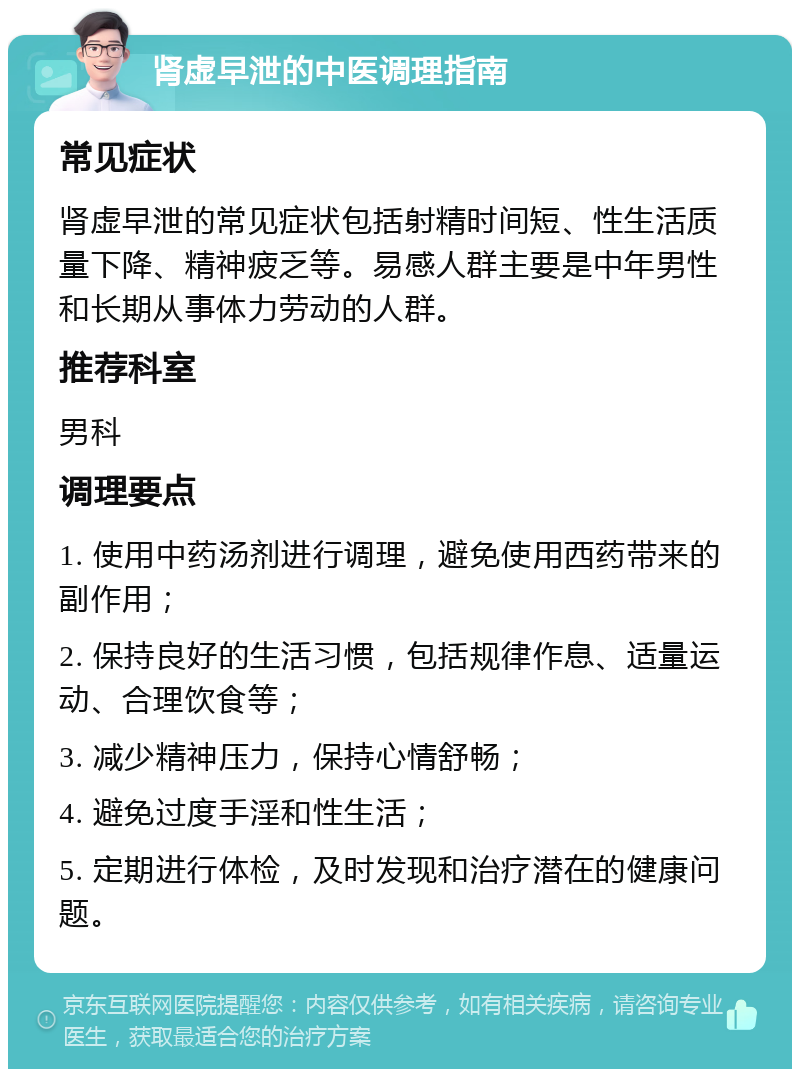 肾虚早泄的中医调理指南 常见症状 肾虚早泄的常见症状包括射精时间短、性生活质量下降、精神疲乏等。易感人群主要是中年男性和长期从事体力劳动的人群。 推荐科室 男科 调理要点 1. 使用中药汤剂进行调理，避免使用西药带来的副作用； 2. 保持良好的生活习惯，包括规律作息、适量运动、合理饮食等； 3. 减少精神压力，保持心情舒畅； 4. 避免过度手淫和性生活； 5. 定期进行体检，及时发现和治疗潜在的健康问题。